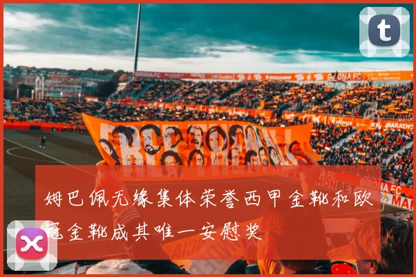 姆巴佩无缘集体荣誉西甲金靴和欧冠金靴成其唯一安慰奖