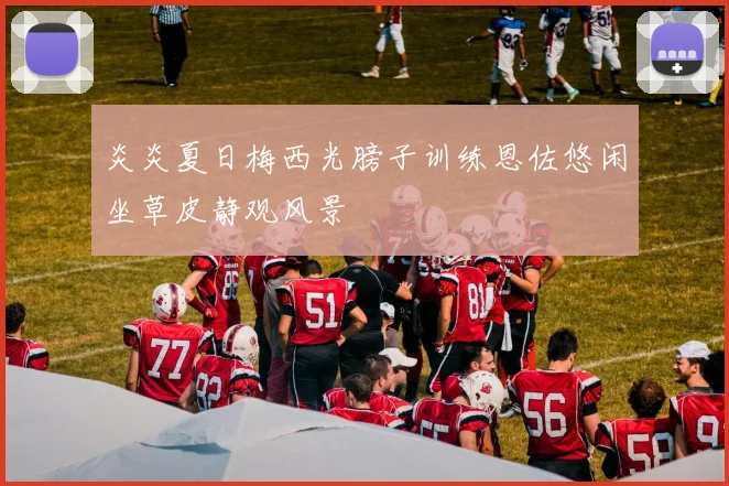 炎炎夏日梅西光膀子训练恩佐悠闲坐草皮静观风景