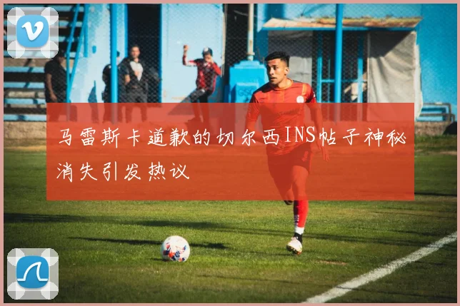 马雷斯卡道歉的切尔西INS帖子神秘消失引发热议