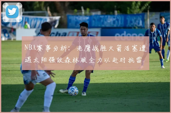 NBA赛事分析：老鹰战胜火箭活塞遭遇太阳强敌森林狼全力以赴对抗雷霆
