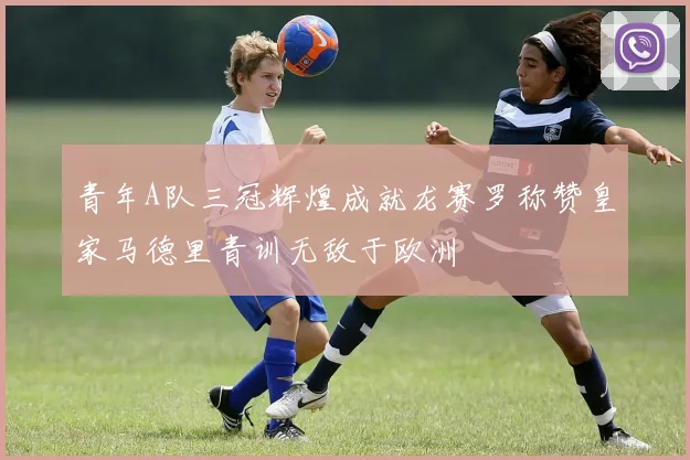 青年A队三冠辉煌成就龙赛罗称赞皇家马德里青训无敌于欧洲