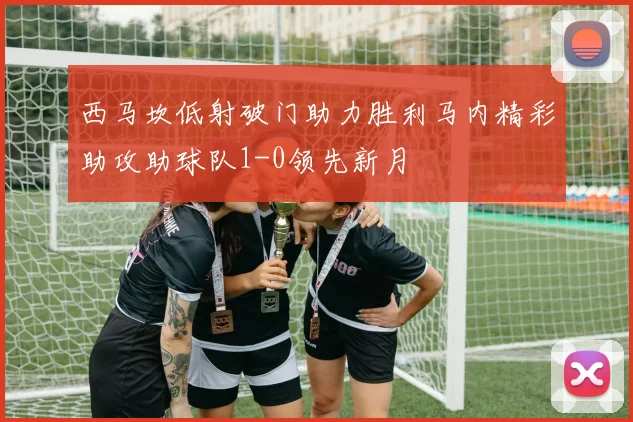 西马坎低射破门助力胜利马内精彩助攻助球队1-0领先新月