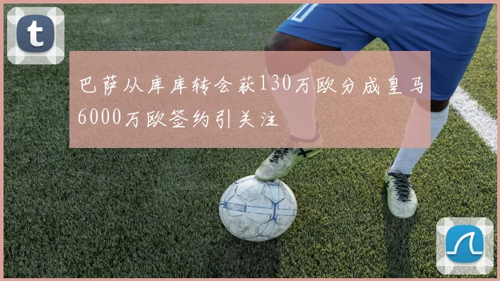 巴萨从库库转会获130万欧分成皇马6000万欧签约引关注