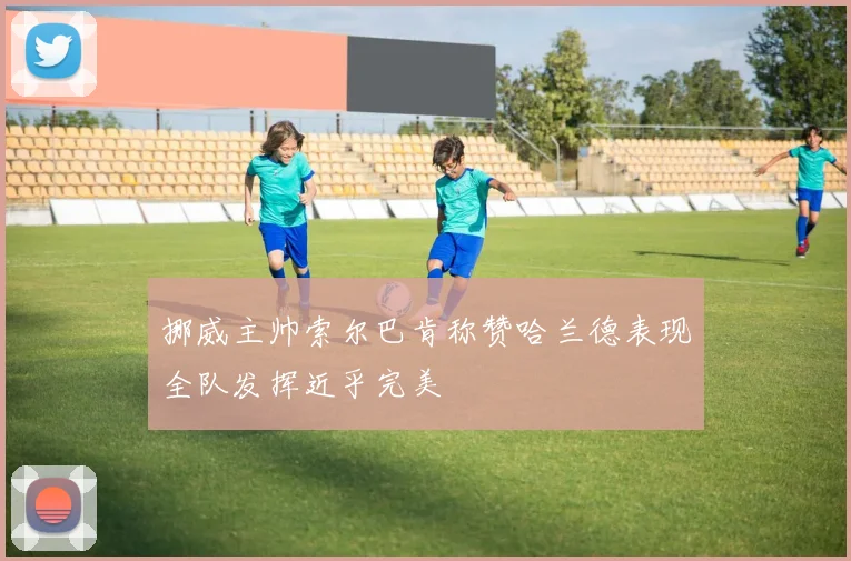 挪威主帅索尔巴肯称赞哈兰德表现全队发挥近乎完美