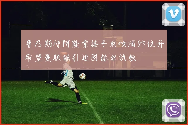 鲁尼期待阿隆索接手利物浦帅位并希望曼联能引进图赫尔执教