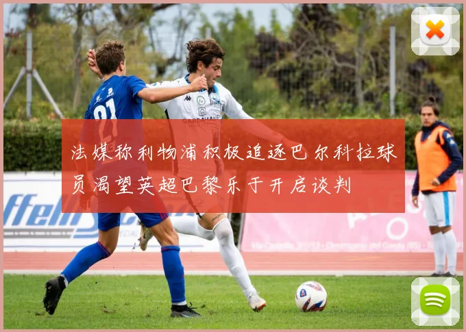 法媒称利物浦积极追逐巴尔科拉球员渴望英超巴黎乐于开启谈判