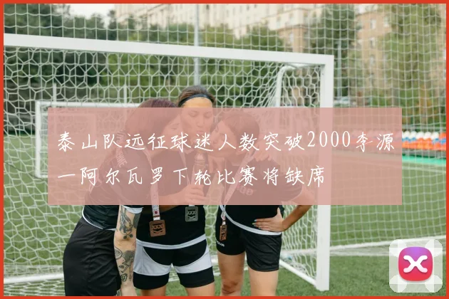 泰山队远征球迷人数突破2000李源一阿尔瓦罗下轮比赛将缺席