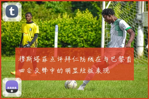 穆斯塔菲点评拜仁防线在与巴黎首回合交锋中的明显短板表现