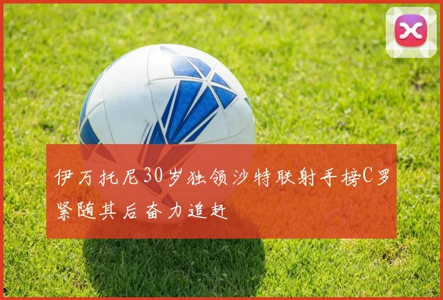 伊万托尼30岁独领沙特联射手榜C罗紧随其后奋力追赶