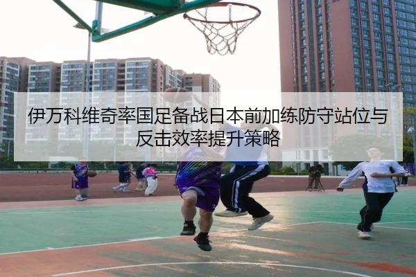 伊万科维奇率国足备战日本前加练防守站位与反击效率提升策略（KYSPORTS）